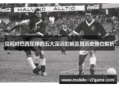 贝利对巴西足球的五大深远影响及其历史地位解析