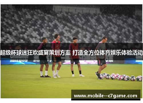 超级杯球迷狂欢盛宴策划方案 打造全方位体育娱乐体验活动