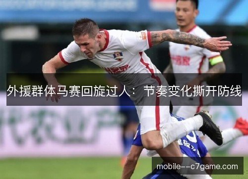 外援群体马赛回旋过人：节奏变化撕开防线